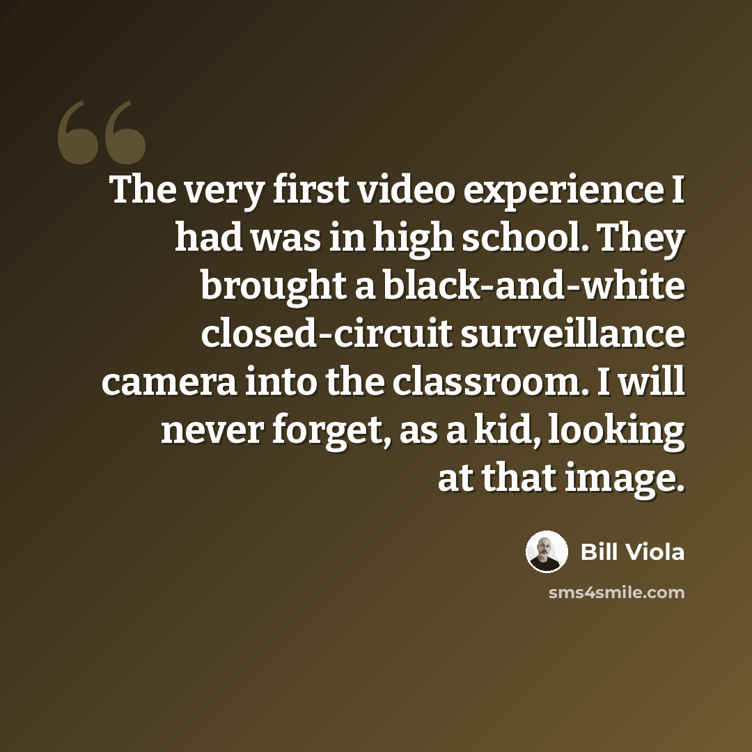 “The very first video experience I had was in high school. They brought a black-and-white closed-circuit surveillance camera into the classroom. I will never forget, as a kid, looking at that image.” quote by Bill Viola