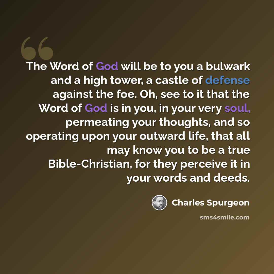 “The Word of God will be to you a bulwark and a high tower, a castle of defense against the foe. Oh, see to it that the Word of God is in you, in your very soul, permeating your thoughts, and so operating upon your outward life, that all may know you to be a true Bible-Christian, for they perceive…” quote by Charles Spurgeon