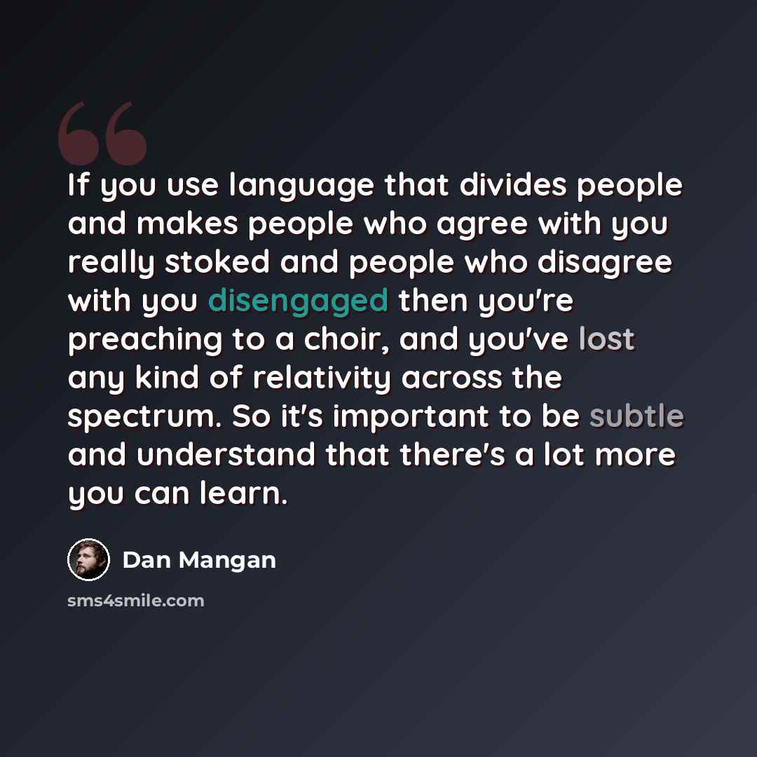 “If you use language that divides people and makes people who agree with you really stoked and people who disagree with you disengaged then you're preaching to a choir, and you've lost any kind of relativity across the spectrum. So it's important to be subtle and understand that there's a lot more…” quote by Dan Mangan