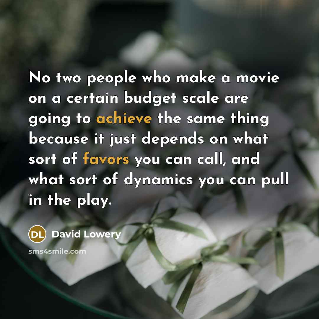 “No two people who make a movie on a certain budget scale are going to achieve the same thing because it just depends on what sort of favors you can call, and what sort of dynamics you can pull in the play.” quote by David Lowery