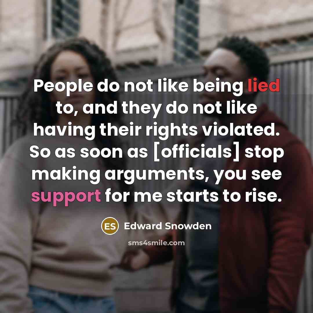 “People do not like being lied to, and they do not like having their rights violated. So as soon as [officials] stop making arguments, you see support for me starts to rise.” quote by Edward Snowden