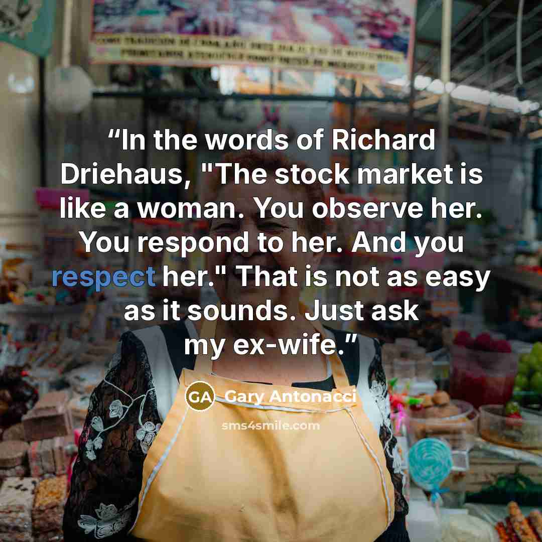 “In the words of Richard Driehaus, "The stock market is like a woman. You observe her. You respond to her. And you respect her." That is not as easy as it sounds. Just ask my ex-wife.” quote by Gary Antonacci