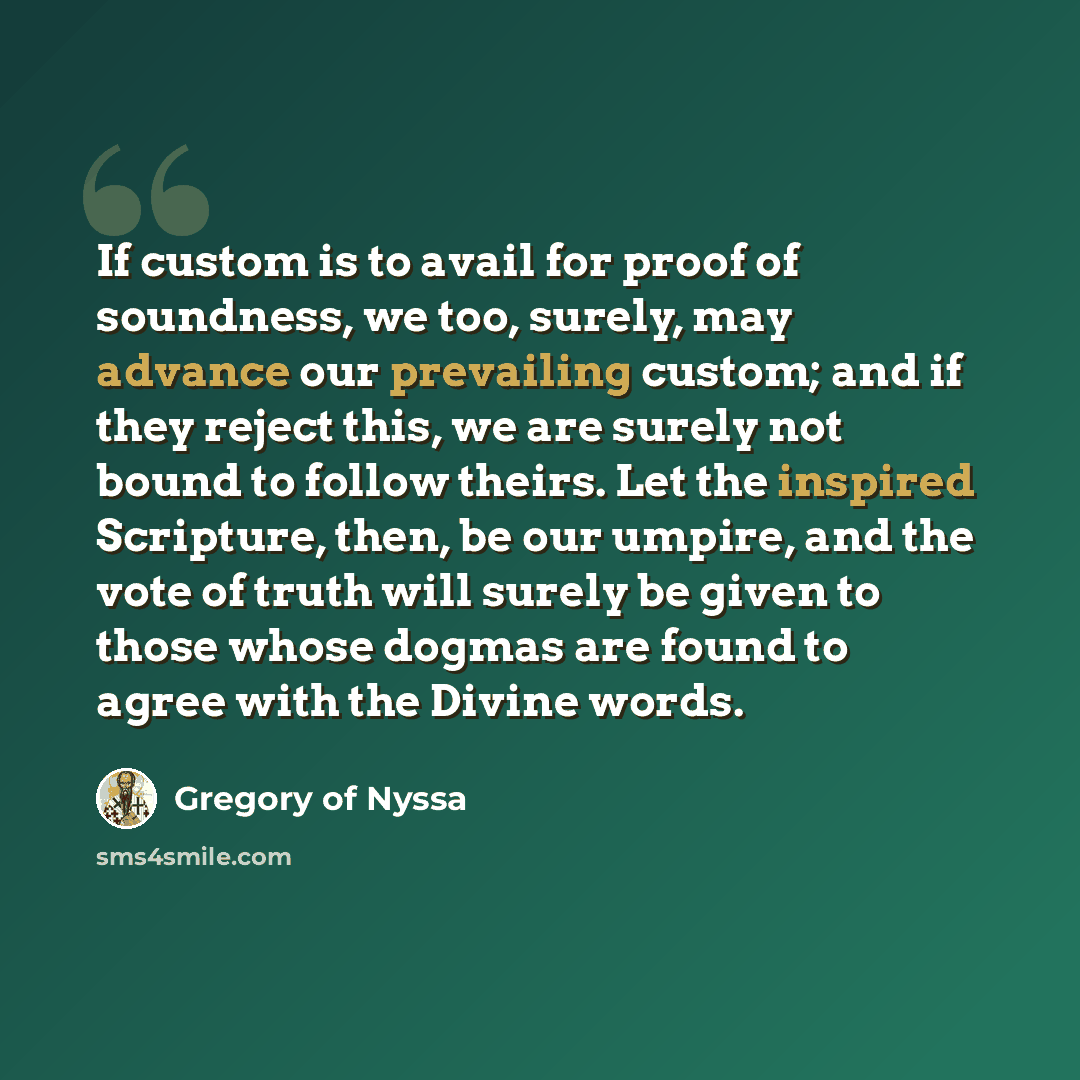 “If custom is to avail for proof of soundness, we too, surely, may advance our prevailing custom; and if they reject this, we are surely not bound to follow theirs. Let the inspired Scripture, then, be our umpire, and the vote of truth will surely be given to those whose dogmas are found to agree…” quote by Gregory of Nyssa