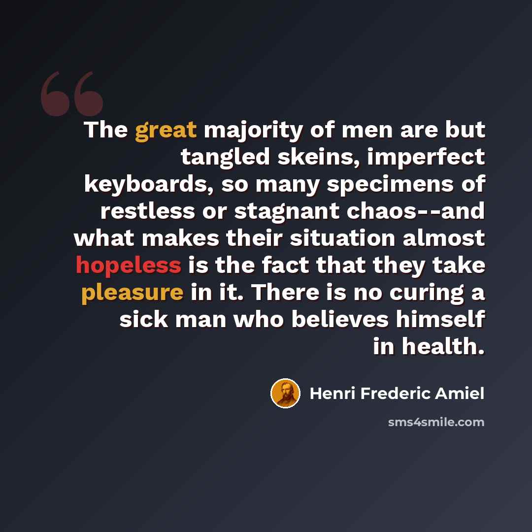 “The great majority of men are but tangled skeins, imperfect keyboards, so many specimens of restless or stagnant chaos--and what makes their situation almost hopeless is the fact that they take pleasure in it. There is no curing a sick man who believes himself in health.” quote by Henri Frederic Amiel