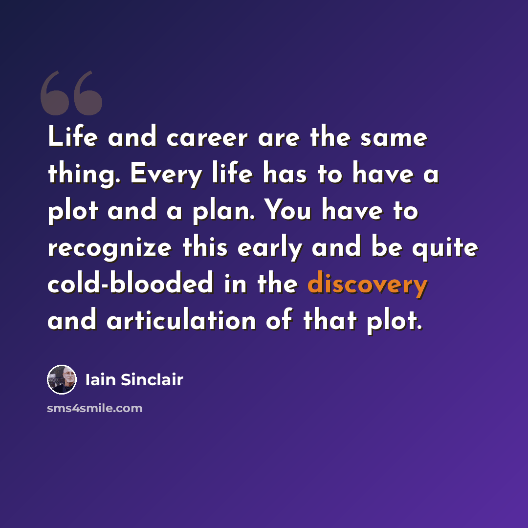 “Life and career are the same thing. Every life has to have a plot and a plan. You have to recognize this early and be quite cold-blooded in the discovery and articulation of that plot.” quote by Iain Sinclair