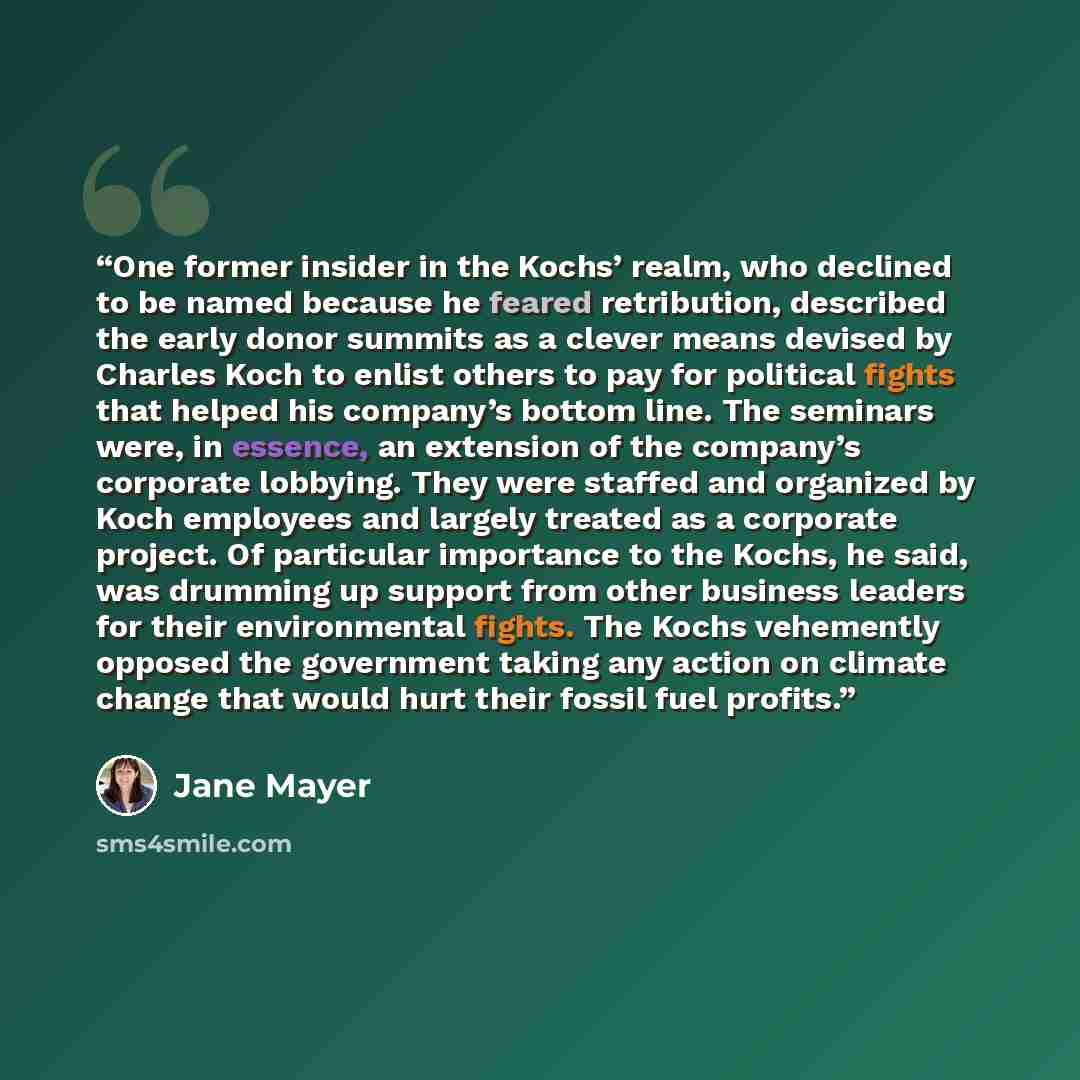 “One former insider in the Kochs’ realm, who declined to be named because he feared retribution, described the early donor summits as a clever means devised by Charles Koch to enlist others to pay for political fights that helped his company’s bottom line. The seminars were, in essence, an…” quote by Jane Mayer