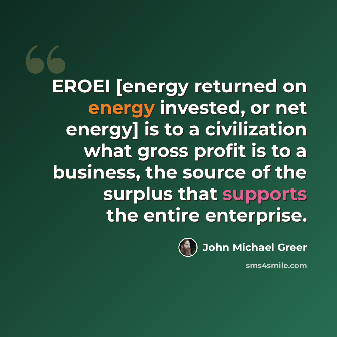 “EROEI [energy returned on energy invested, or net energy] is to a civilization what gross profit is to a business, the source of the surplus that supports the entire enterprise.” quote by John Michael Greer
