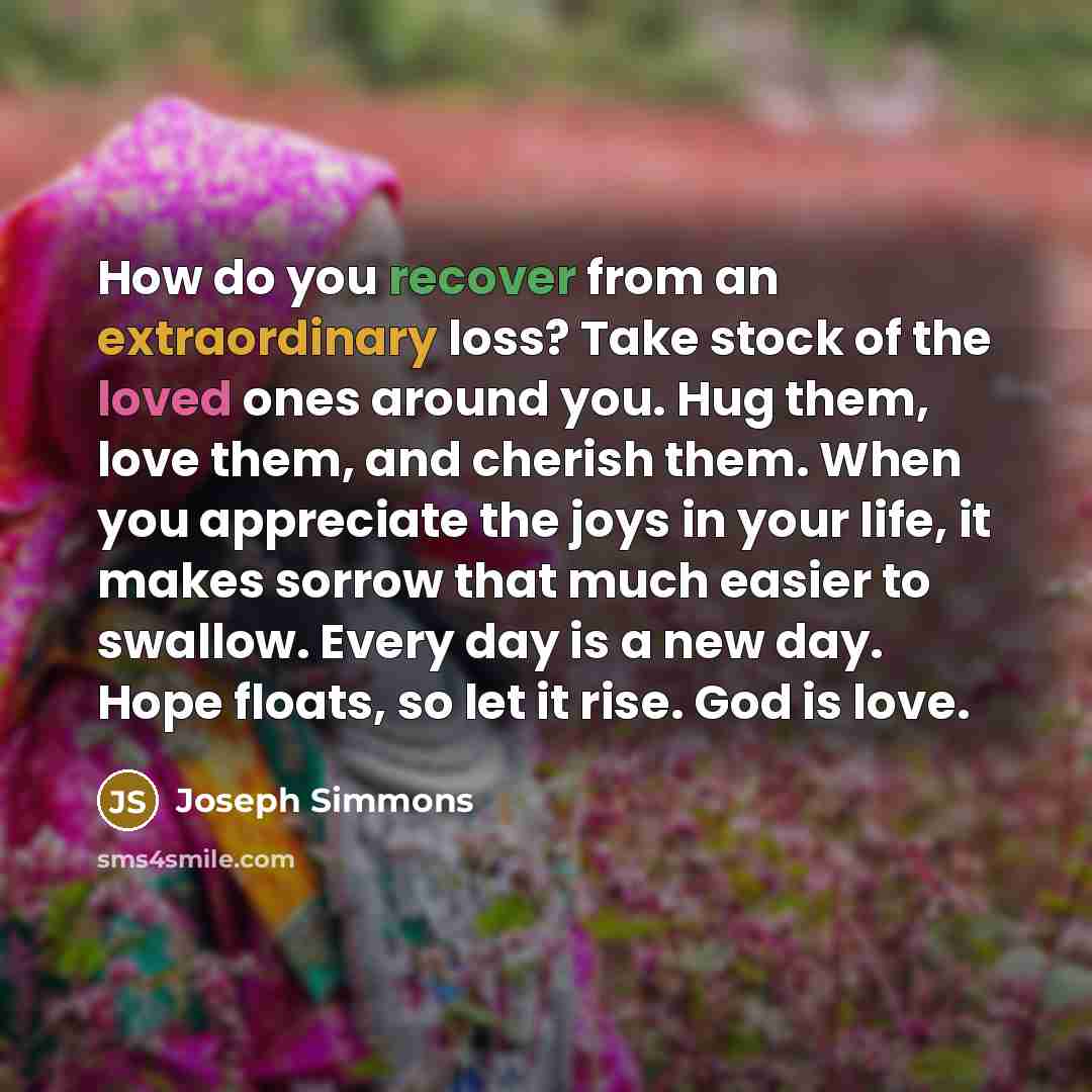 “How do you recover from an extraordinary loss? Take stock of the loved ones around you. Hug them, love them, and cherish them. When you appreciate the joys in your life, it makes sorrow that much easier to swallow. Every day is a new day. Hope floats, so let it rise. God is love.” quote by Joseph Simmons