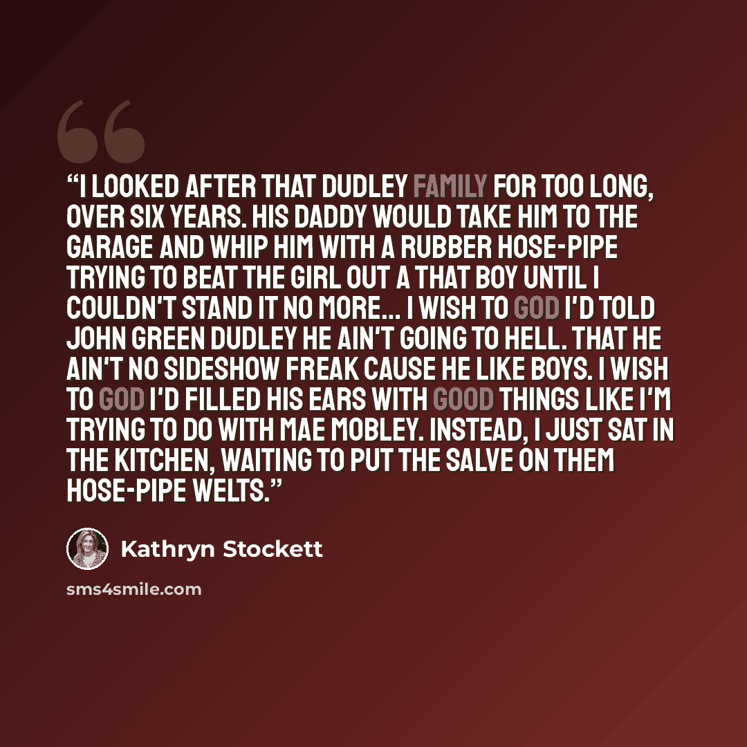 “I looked after that Dudley family for too long, over six years. His daddy would take him to the garage and whip him with a rubber hose-pipe trying to beat the girl out a that boy until I couldn't stand it no more… I wish to God I'd told John Green Dudley he ain't going to hell. That he ain't no…” quote by Kathryn Stockett