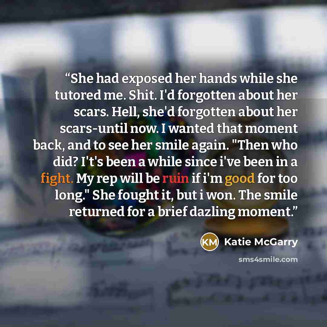 “She had exposed her hands while she tutored me. Shit. I'd forgotten about her scars. Hell, she'd forgotten about her scars-until now. I wanted that moment back, and to see her smile again. "Then who did? I't's been a while since i've been in a fight. My rep will be ruin if i'm good for too long."…” quote by Katie McGarry