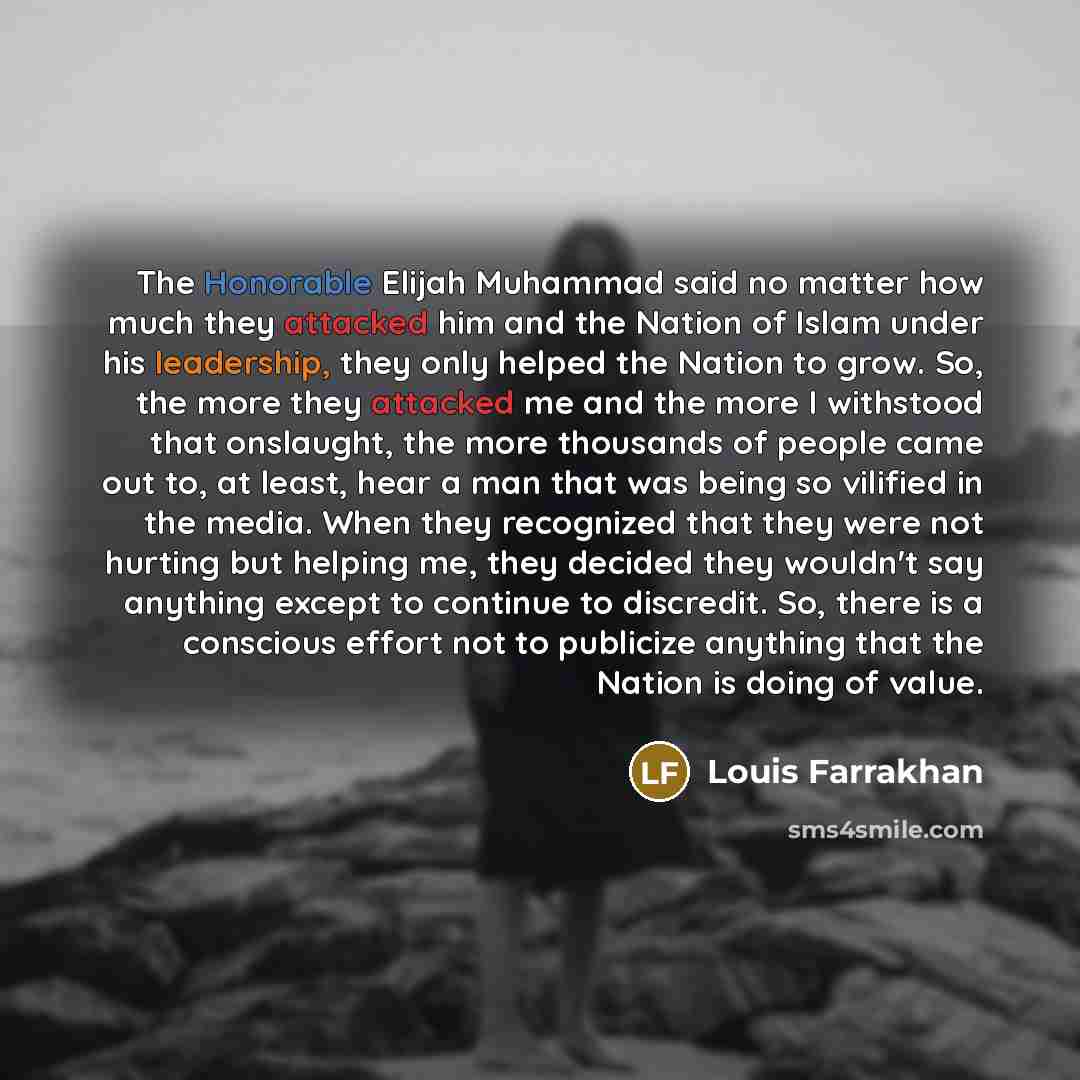 “The Honorable Elijah Muhammad said no matter how much they attacked him and the Nation of Islam under his leadership, they only helped the Nation to grow. So, the more they attacked me and the more I withstood that onslaught, the more thousands of people came out to, at least, hear a man that was…” quote by Louis Farrakhan