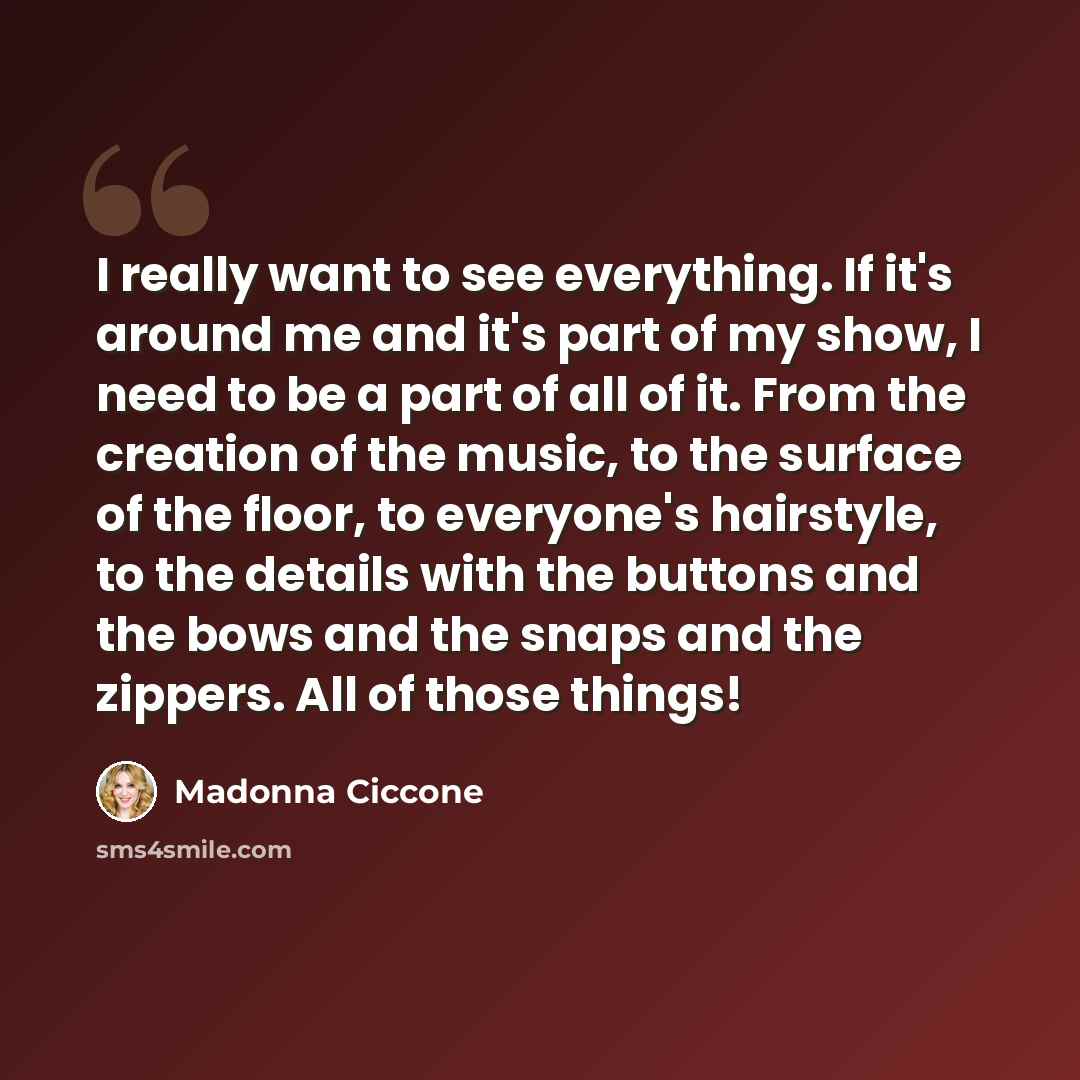 “I really want to see everything. If it's around me and it's part of my show, I need to be a part of all of it. From the creation of the music, to the surface of the floor, to everyone's hairstyle, to the details with the buttons and the bows and the snaps and the zippers. All of those things!” quote by Madonna Ciccone