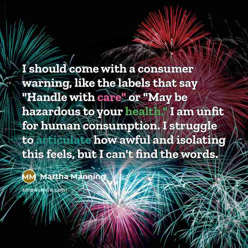 “I should come with a consumer warning, like the labels that say "Handle with care" or "May be hazardous to your health." I am unfit for human consumption. I struggle to articulate how awful and isolating this feels, but I can't find the words.” quote by Martha Manning
