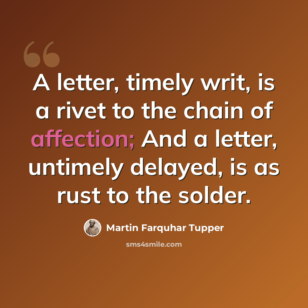 “A letter, timely writ, is a rivet to the chain of affection; And a letter, untimely delayed, is as rust to the solder.” quote by Martin Farquhar Tupper