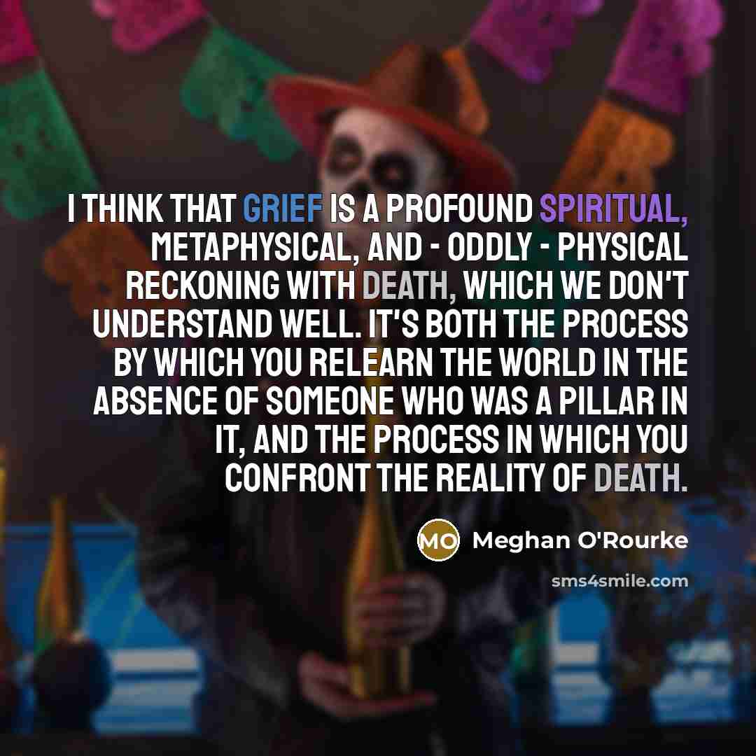 “I think that grief is a profound spiritual, metaphysical, and - oddly - physical reckoning with death, which we don't understand well. It's both the process by which you relearn the world in the absence of someone who was a pillar in it, and the process in which you confront the reality of death.” quote by Meghan O'Rourke