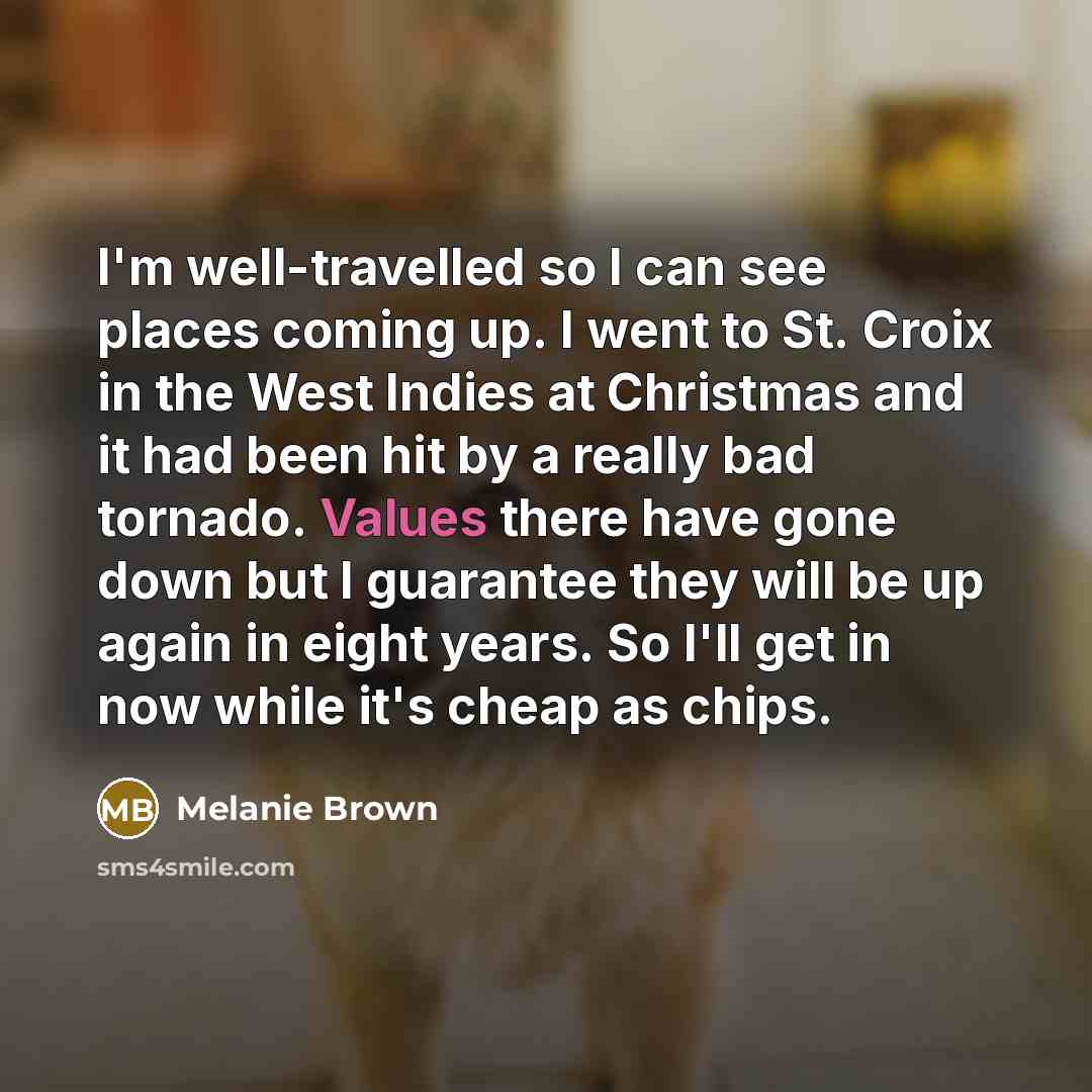“I'm well-travelled so I can see places coming up. I went to St. Croix in the West Indies at Christmas and it had been hit by a really bad tornado. Values there have gone down but I guarantee they will be up again in eight years. So I'll get in now while it's cheap as chips.” quote by Melanie Brown