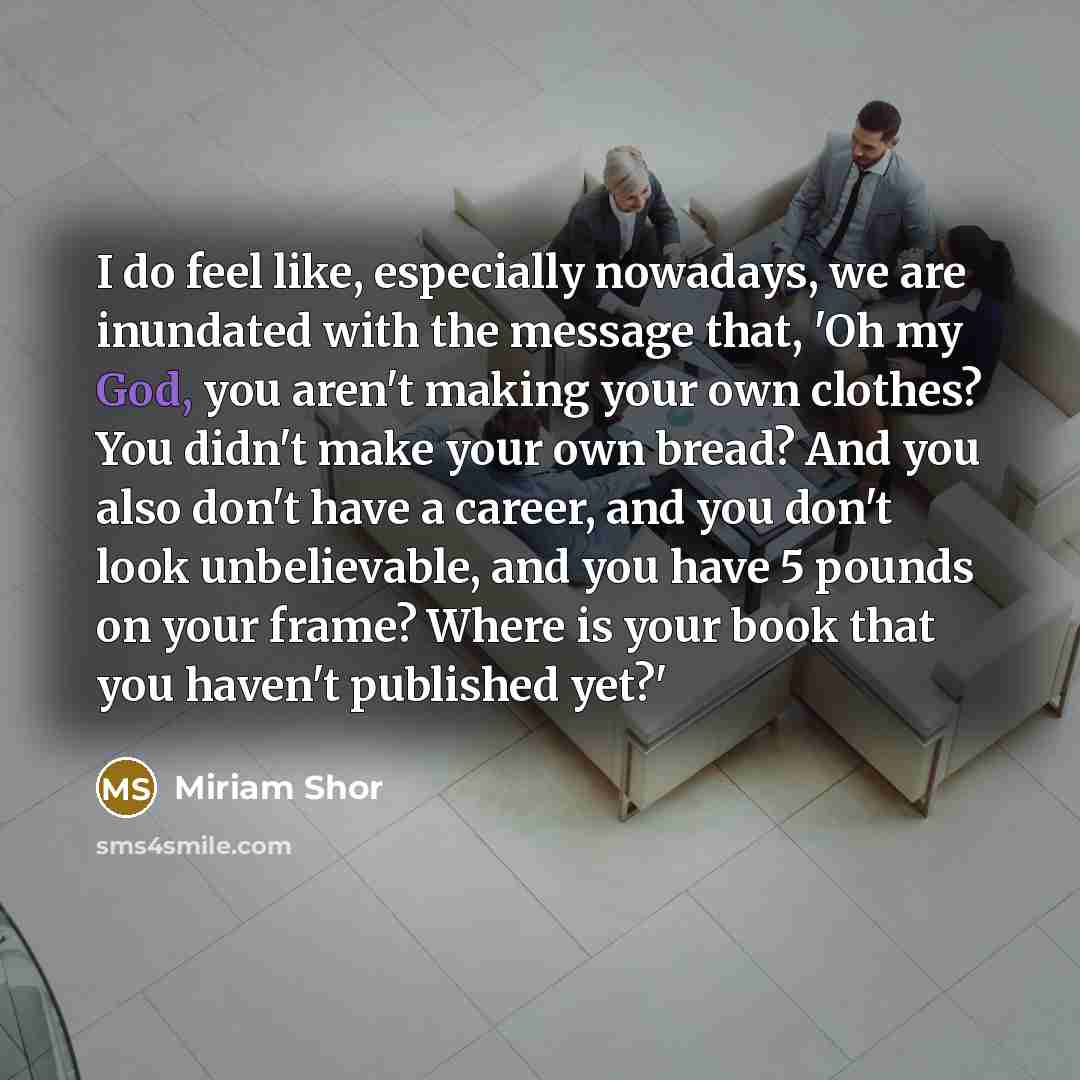 “I do feel like, especially nowadays, we are inundated with the message that, 'Oh my God, you aren't making your own clothes? You didn't make your own bread? And you also don't have a career, and you don't look unbelievable, and you have 5 pounds on your frame? Where is your book that you haven't…” quote by Miriam Shor