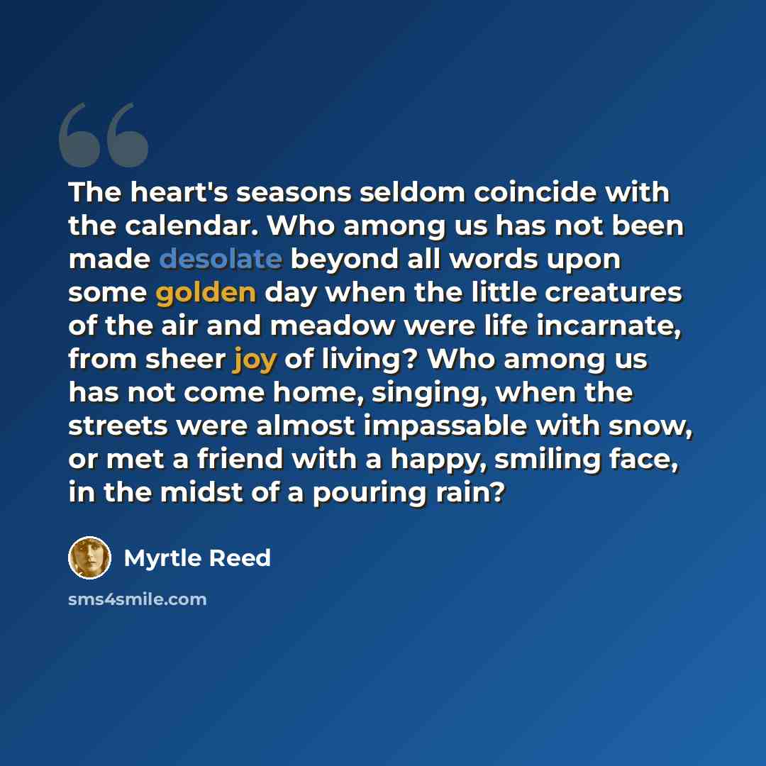 “The heart's seasons seldom coincide with the calendar. Who among us has not been made desolate beyond all words upon some golden day when the little creatures of the air and meadow were life incarnate, from sheer joy of living? Who among us has not come home, singing, when the streets were almost…” quote by Myrtle Reed