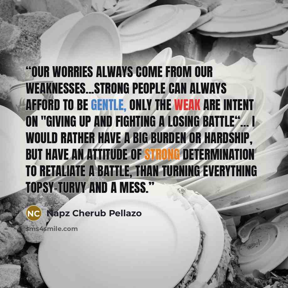 “Our worries always come from our weaknesses...Strong people can always afford to be gentle, only the weak are intent on "GIVING UP AND FIGHTING A LOSING BATTLE“... I would rather have a big burden or hardship, but have an attitude of strong determination to retaliate a battle, than turning…” quote by Napz Cherub Pellazo