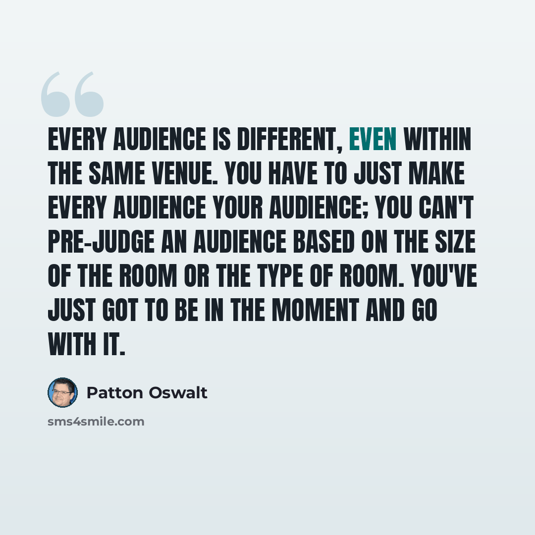 “Every audience is different, even within the same venue. You have to just make every audience your audience; you can't pre-judge an audience based on the size of the room or the type of room. You've just got to be in the moment and go with it.” quote by Patton Oswalt