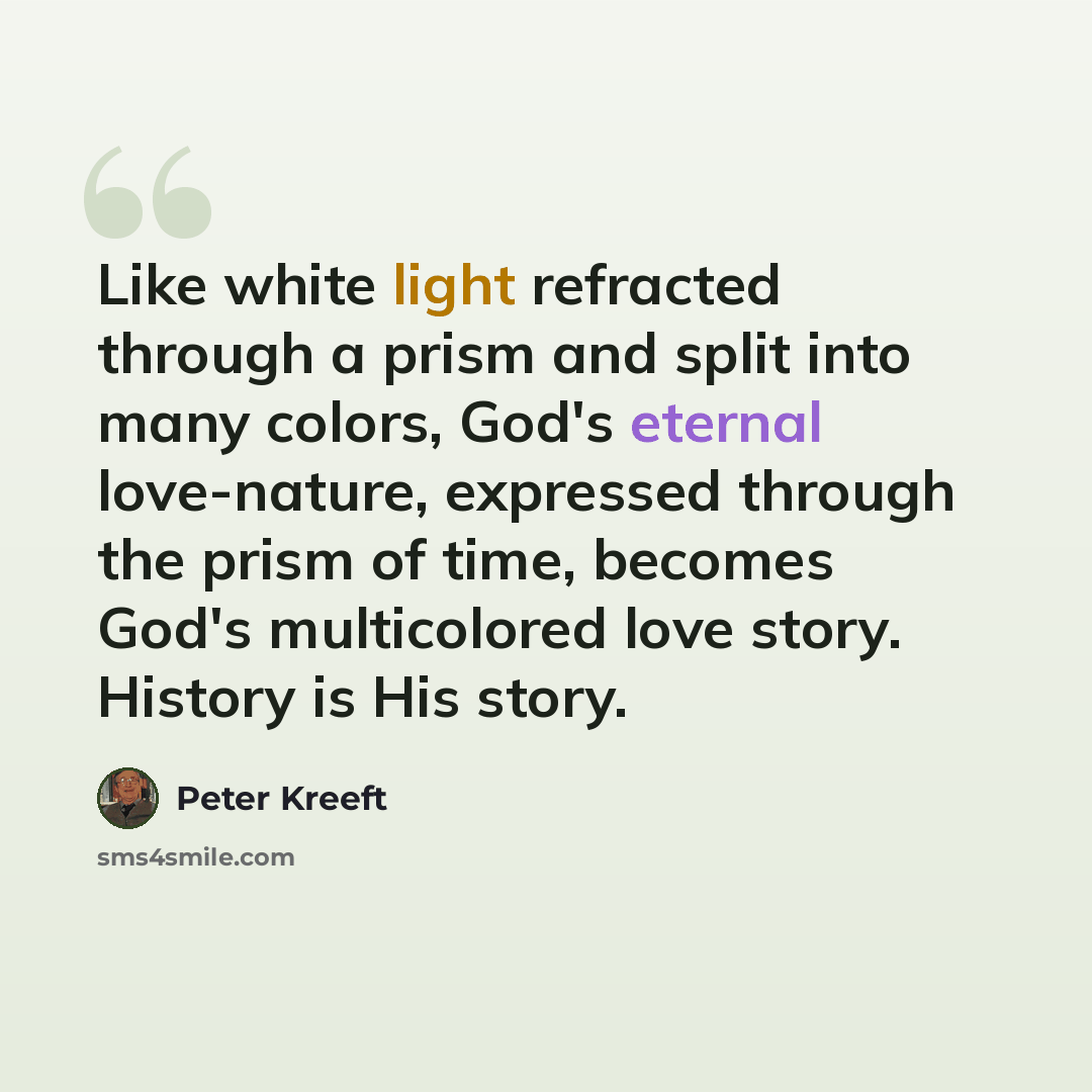 “Like white light refracted through a prism and split into many colors, God's eternal love-nature, expressed through the prism of time, becomes God's multicolored love story. History is His story.” quote by Peter Kreeft