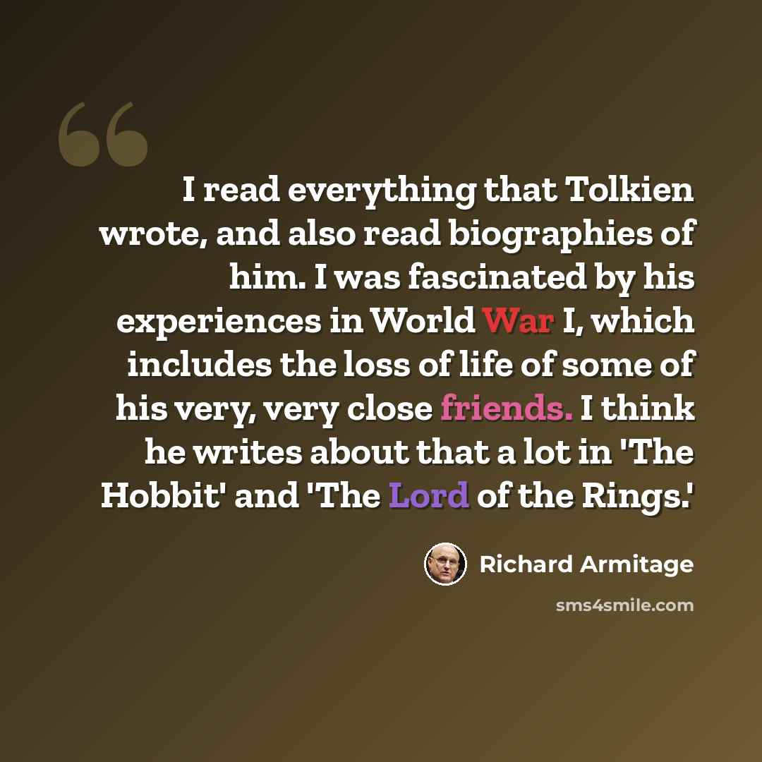 “I read everything that Tolkien wrote, and also read biographies of him. I was fascinated by his experiences in World War I, which includes the loss of life of some of his very, very close friends. I think he writes about that a lot in 'The Hobbit' and 'The Lord of the Rings.'” quote by Richard Armitage