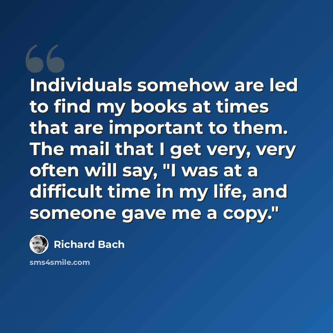 “Individuals somehow are led to find my books at times that are important to them. The mail that I get very, very often will say, "I was at a difficult time in my life, and someone gave me a copy."” quote by Richard Bach