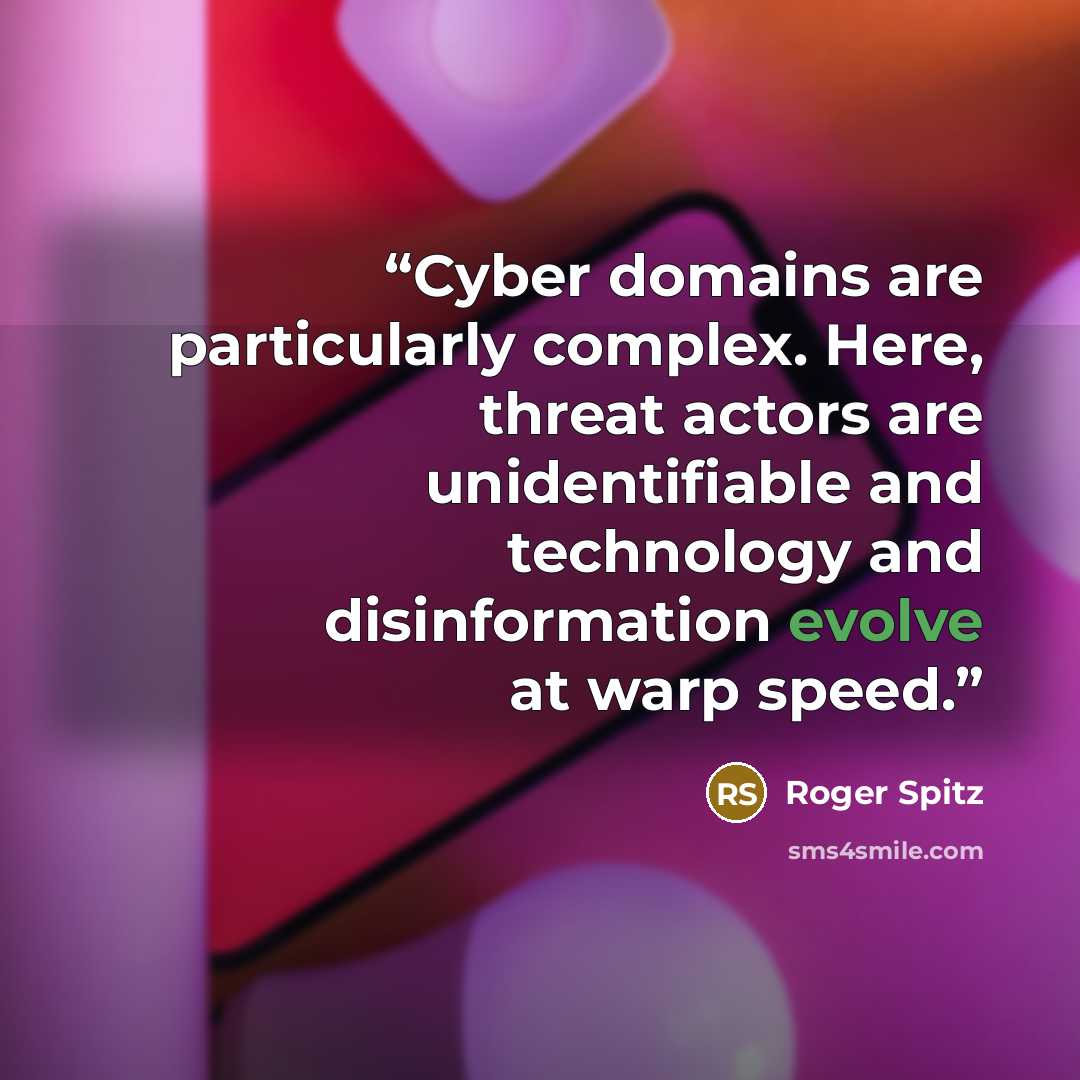 “Cyber domains are particularly complex. Here, threat actors are unidentifiable and technology and disinformation evolve at warp speed.” quote by Roger Spitz