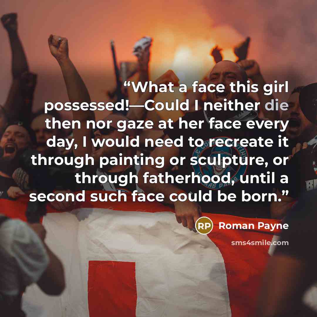“What a face this girl possessed!—Could I neither die then nor gaze at her face every day, I would need to recreate it through painting or sculpture, or through fatherhood, until a second such face could be born.” quote by Roman Payne
