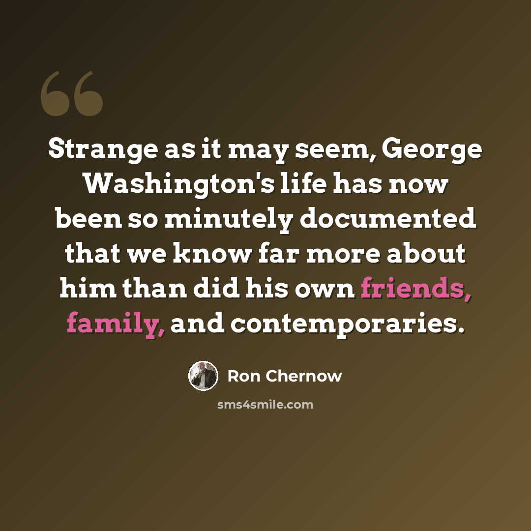 “Strange as it may seem, George Washington's life has now been so minutely documented that we know far more about him than did his own friends, family, and contemporaries.” quote by Ron Chernow
