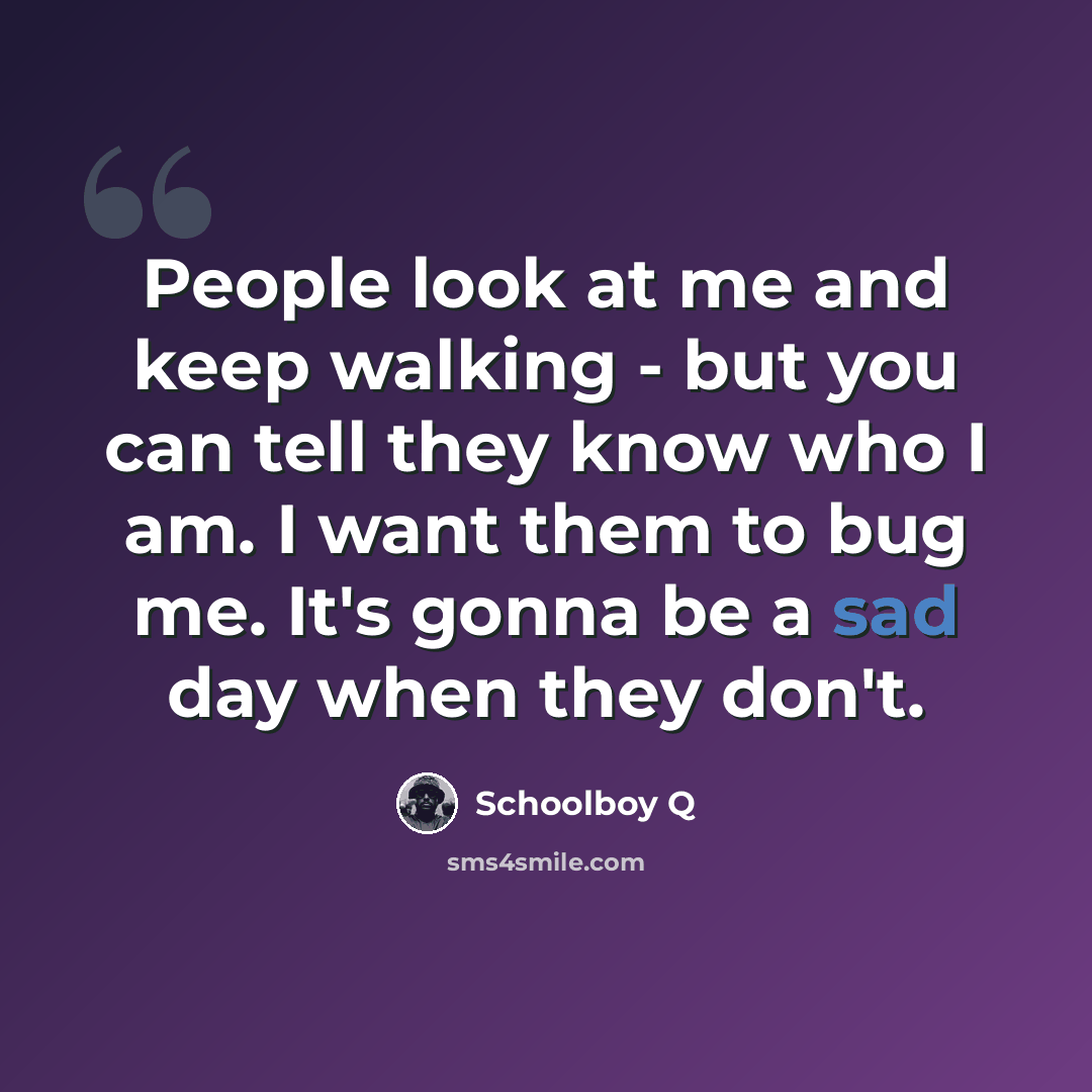 “People look at me and keep walking - but you can tell they know who I am. I want them to bug me. It's gonna be a sad day when they don't.” quote by Schoolboy Q
