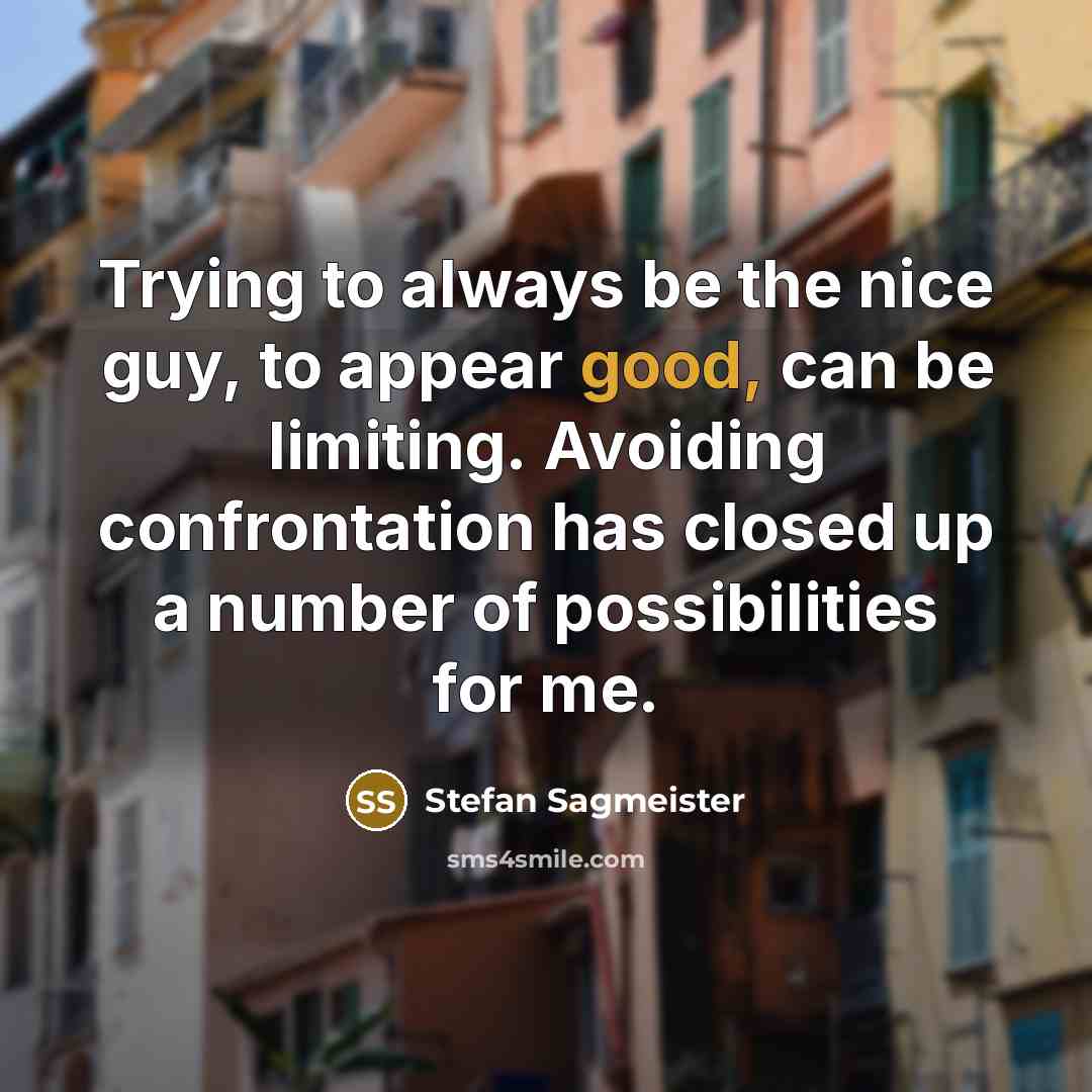“Trying to always be the nice guy, to appear good, can be limiting. Avoiding confrontation has closed up a number of possibilities for me.” quote by Stefan Sagmeister