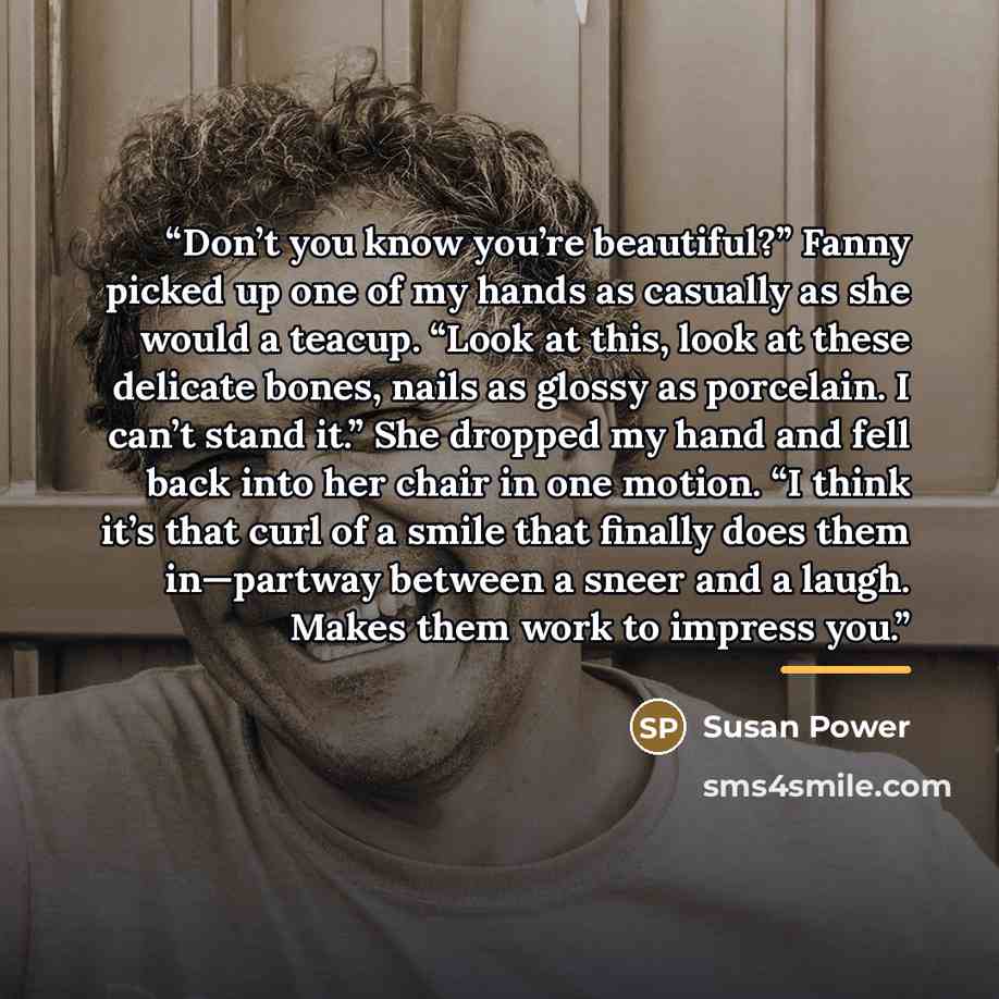 “Don’t you know you’re beautiful?” Fanny picked up one of my hands as casually as she would a teacup. “Look at this, look at these delicate bones, nails as glossy as porcelain. I can’t stand it.” She dropped my hand and fell back into her chair in one motion. “I think it’s that curl of a smile that…” quote by Susan Power