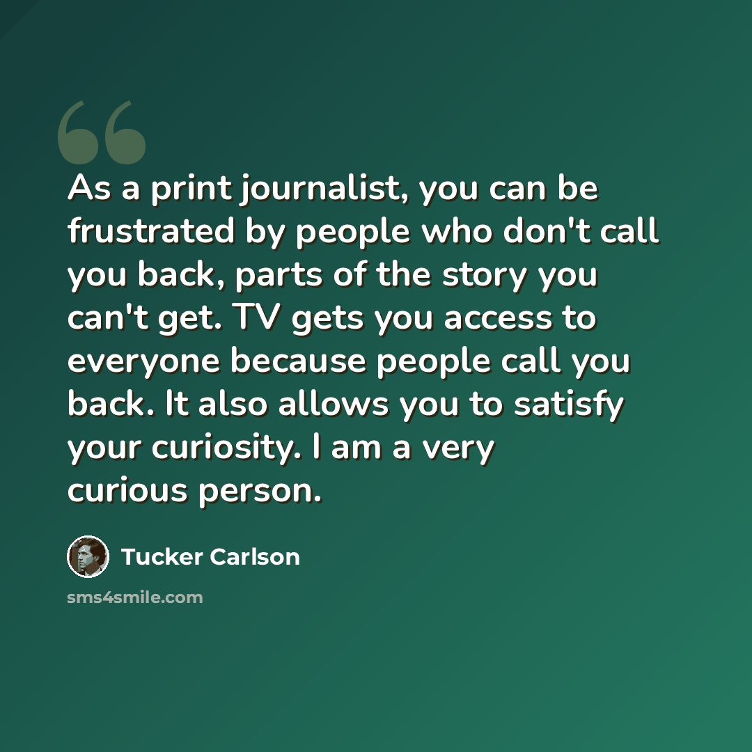 “As a print journalist, you can be frustrated by people who don't call you back, parts of the story you can't get. TV gets you access to everyone because people call you back. It also allows you to satisfy your curiosity. I am a very curious person.” quote by Tucker Carlson