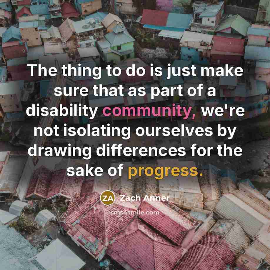 “The thing to do is just make sure that as part of a disability community, we're not isolating ourselves by drawing differences for the sake of progress.” quote by Zach Anner