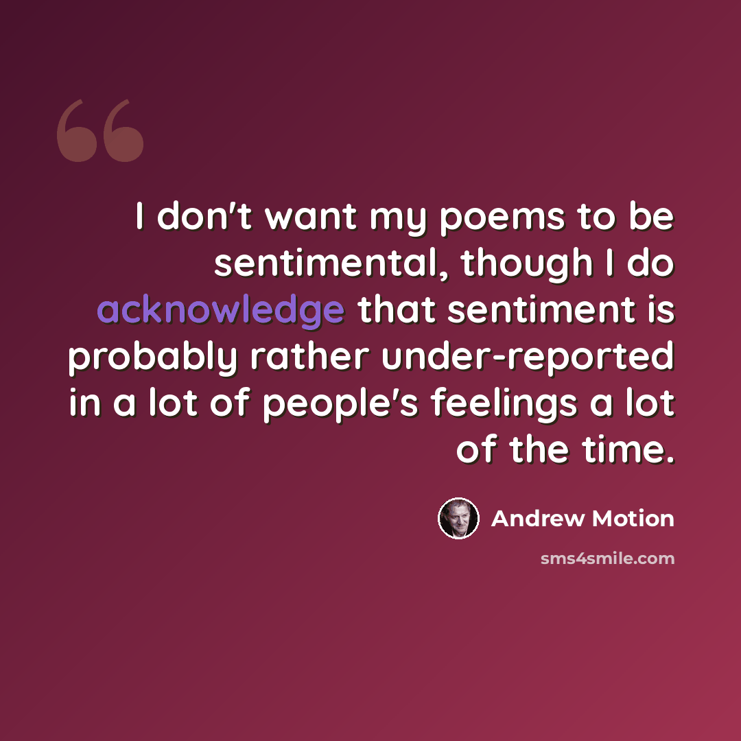 “I don't want my poems to be sentimental, though I do acknowledge that sentiment is probably rather under-reported in a lot of people's feelings a lot of the time.” quote by Andrew Motion