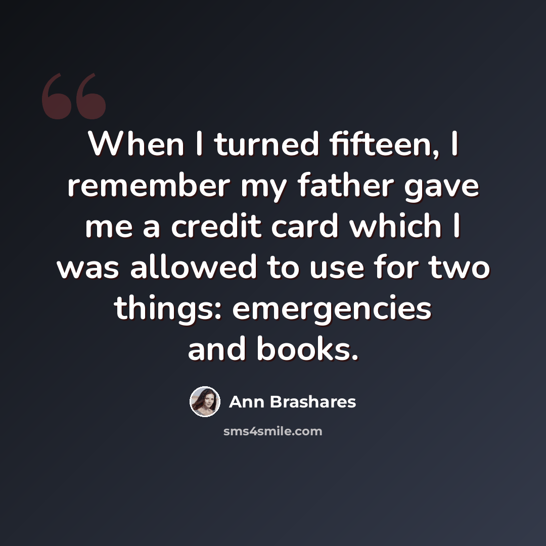 “When I turned fifteen, I remember my father gave me a credit card which I was allowed to use for two things: emergencies and books.” quote by Ann Brashares