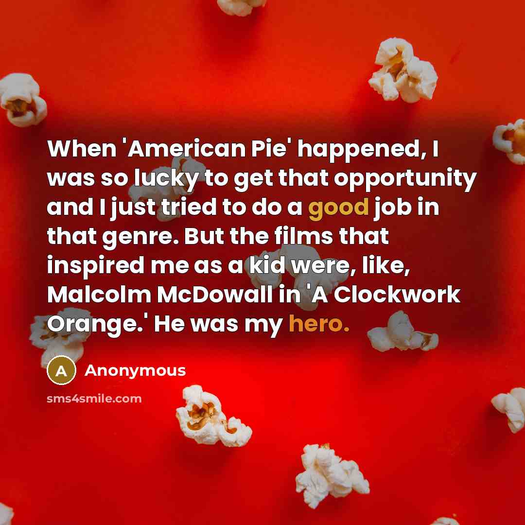 “When 'American Pie' happened, I was so lucky to get that opportunity and I just tried to do a good job in that genre. But the films that inspired me as a kid were, like, Malcolm McDowall in 'A Clockwork Orange.' He was my hero.” quote by Anonymous