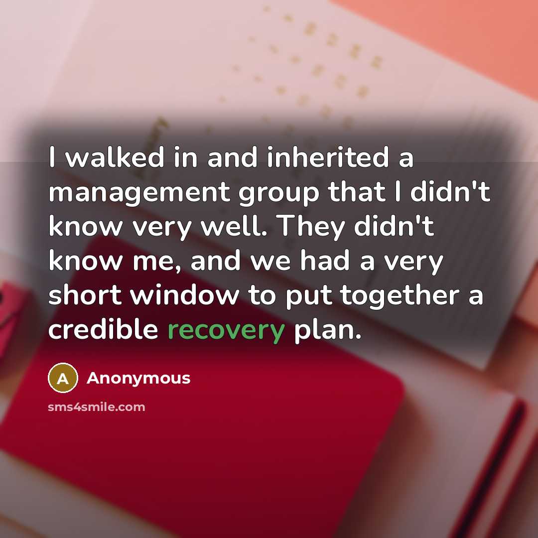 “I walked in and inherited a management group that I didn't know very well. They didn't know me, and we had a very short window to put together a credible recovery plan.” quote by Anonymous