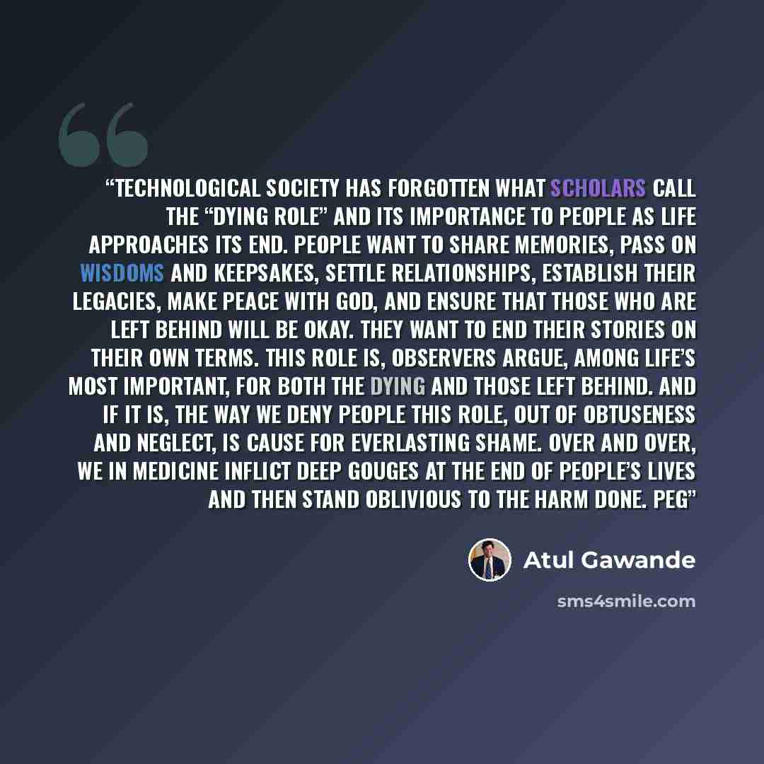“Technological society has forgotten what scholars call the “dying role” and its importance to people as life approaches its end. People want to share memories, pass on wisdoms and keepsakes, settle relationships, establish their legacies, make peace with God, and ensure that those who are left…” quote by Atul Gawande