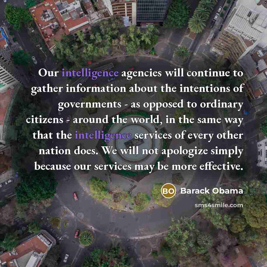 “Our intelligence agencies will continue to gather information about the intentions of governments - as opposed to ordinary citizens - around the world, in the same way that the intelligence services of every other nation does. We will not apologize simply because our services may be more effective.” quote by Barack Obama