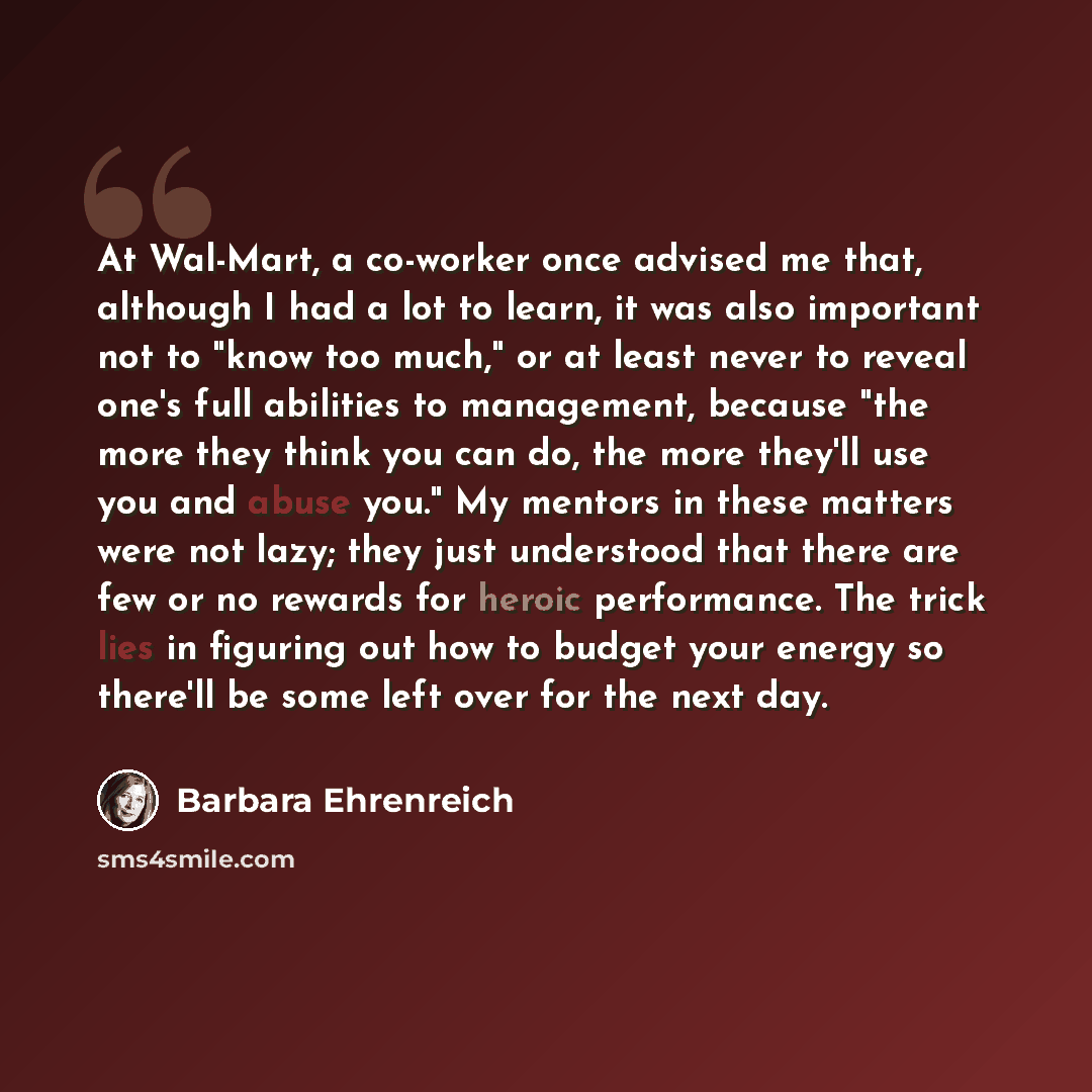 “At Wal-Mart, a co-worker once advised me that, although I had a lot to learn, it was also important not to "know too much," or at least never to reveal one's full abilities to management, because "the more they think you can do, the more they'll use you and abuse you." My mentors in these matters…” quote by Barbara Ehrenreich