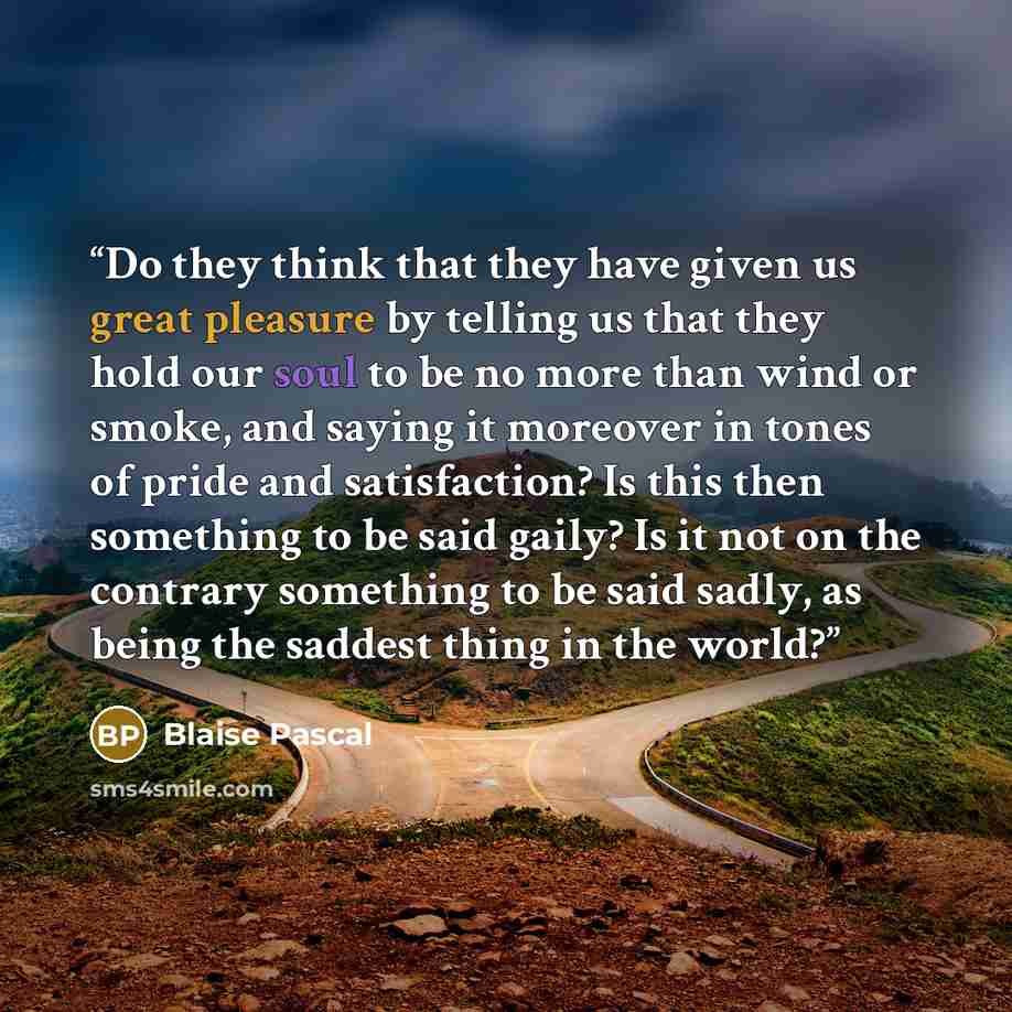 “Do they think that they have given us great pleasure by telling us that they hold our soul to be no more than wind or smoke, and saying it moreover in tones of pride and satisfaction? Is this then something to be said gaily? Is it not on the contrary something to be said sadly, as being the…” quote by Blaise Pascal