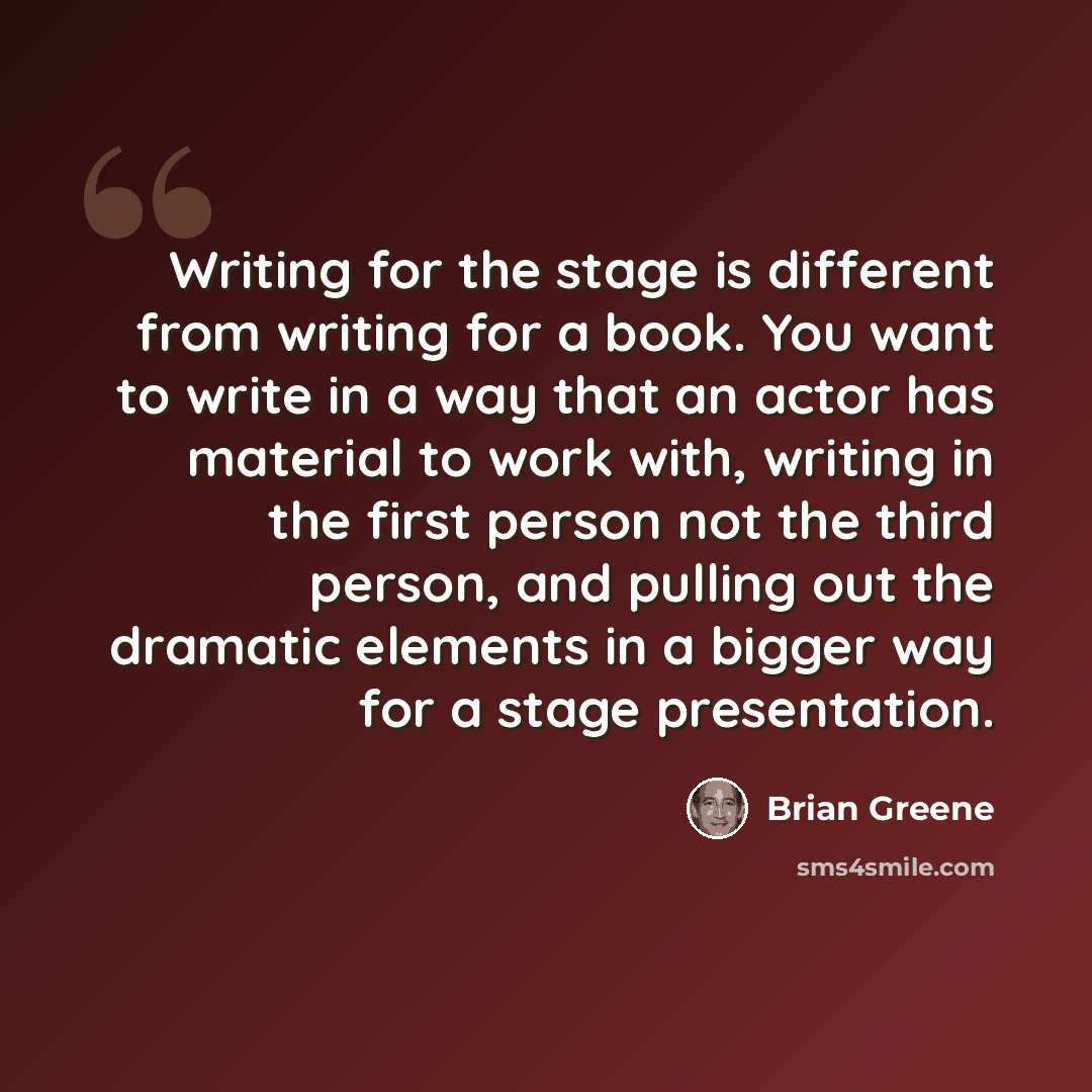 “Writing for the stage is different from writing for a book. You want to write in a way that an actor has material to work with, writing in the first person not the third person, and pulling out the dramatic elements in a bigger way for a stage presentation.” quote by Brian Greene