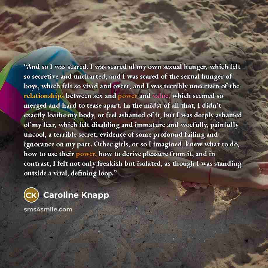 “And so I was scared. I was scared of my own sexual hunger, which felt so secretive and uncharted, and I was scared of the sexual hunger of boys, which felt so vivid and overt, and I was terribly uncertain of the relationships between sex and power and value, which seemed so merged and hard to…” quote by Caroline Knapp