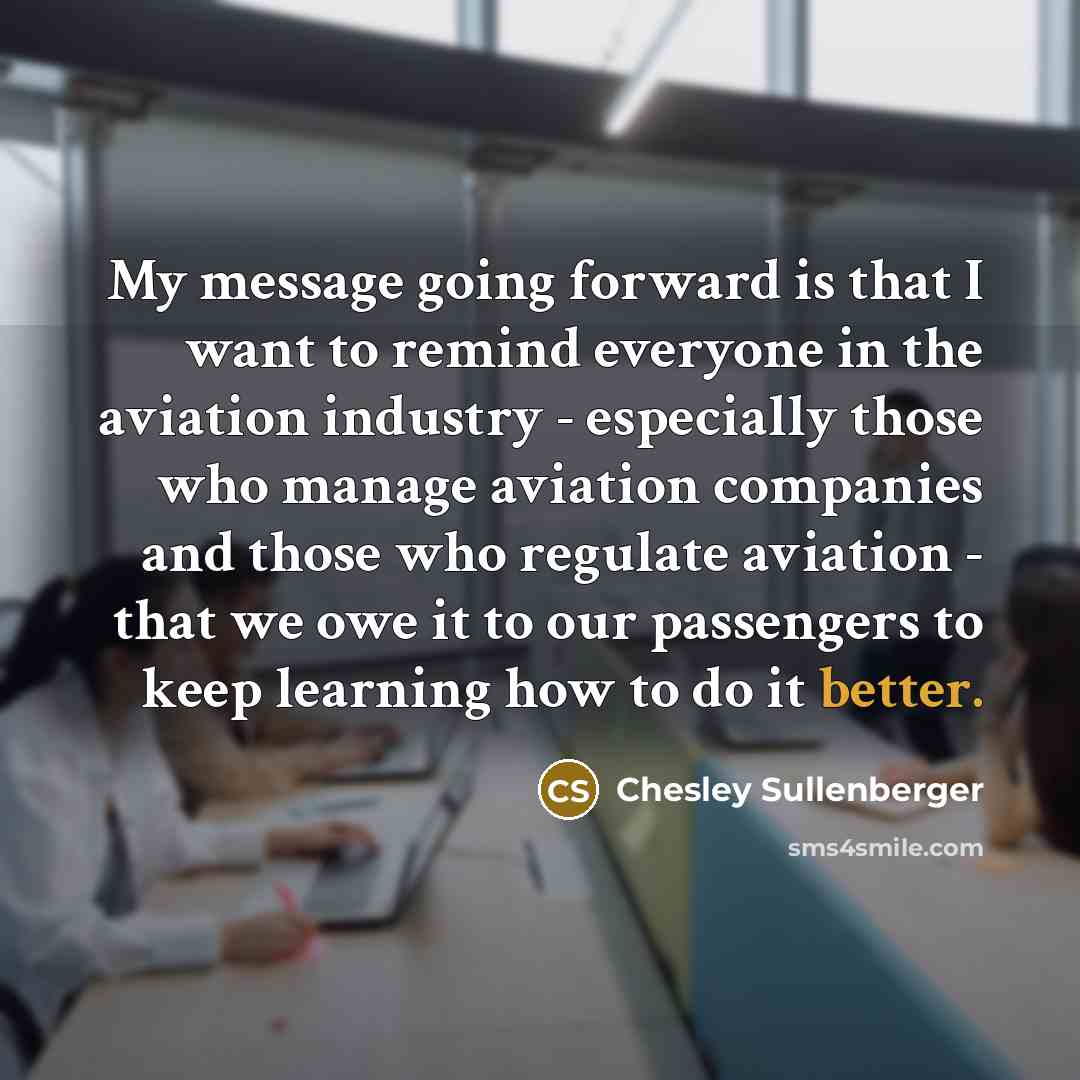 “My message going forward is that I want to remind everyone in the aviation industry - especially those who manage aviation companies and those who regulate aviation - that we owe it to our passengers to keep learning how to do it better.” quote by Chesley Sullenberger