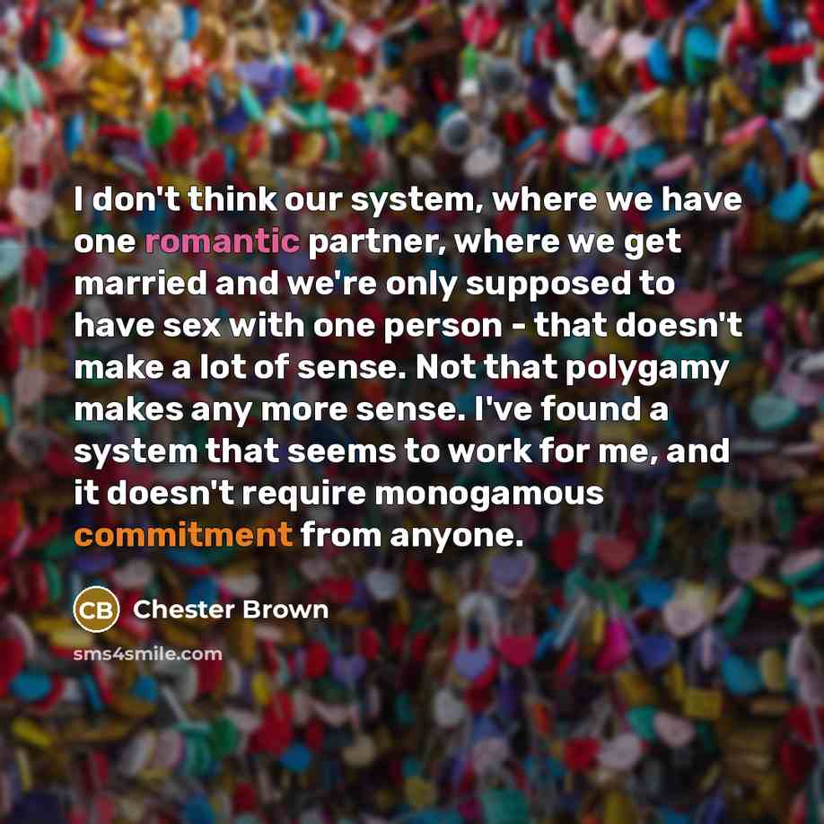 “I don't think our system, where we have one romantic partner, where we get married and we're only supposed to have sex with one person - that doesn't make a lot of sense. Not that polygamy makes any more sense. I've found a system that seems to work for me, and it doesn't require monogamous…” quote by Chester Brown