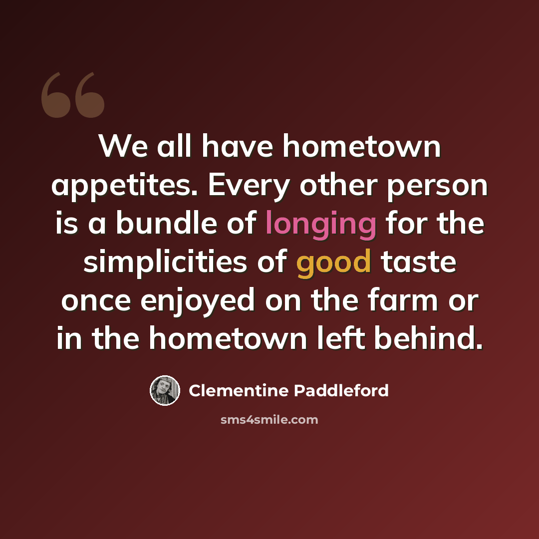 “We all have hometown appetites. Every other person is a bundle of longing for the simplicities of good taste once enjoyed on the farm or in the hometown left behind.” quote by Clementine Paddleford