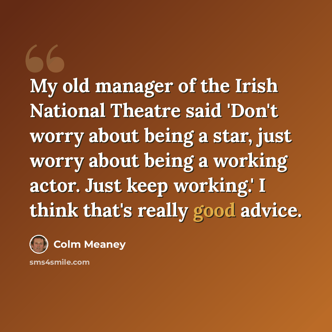 “My old manager of the Irish National Theatre said 'Don't worry about being a star, just worry about being a working actor. Just keep working.' I think that's really good advice.” quote by Colm Meaney