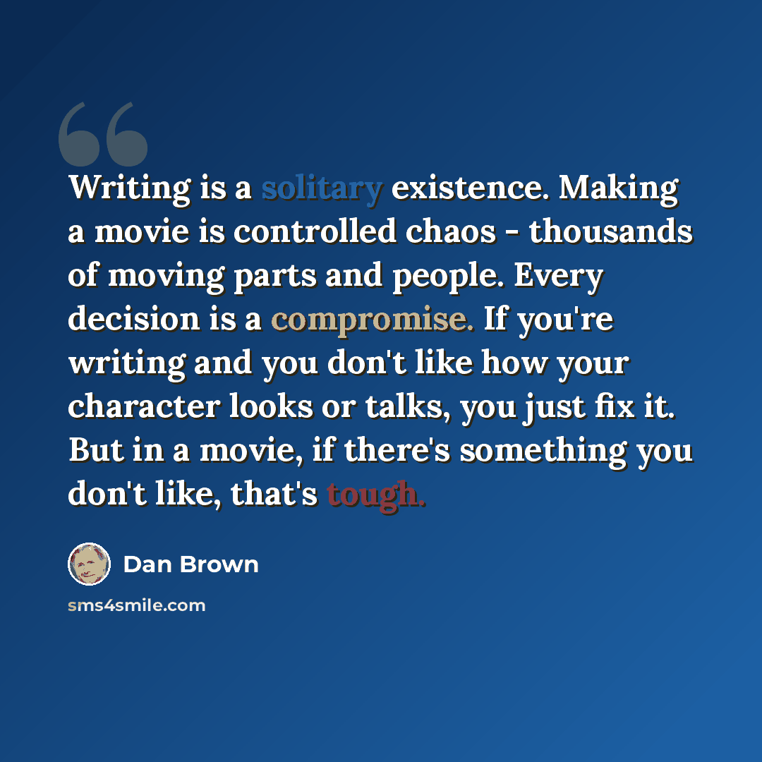 “Writing is a solitary existence. Making a movie is controlled chaos - thousands of moving parts and people. Every decision is a compromise. If you're writing and you don't like how your character looks or talks, you just fix it. But in a movie, if there's something you don't like, that's tough.” quote by Dan Brown
